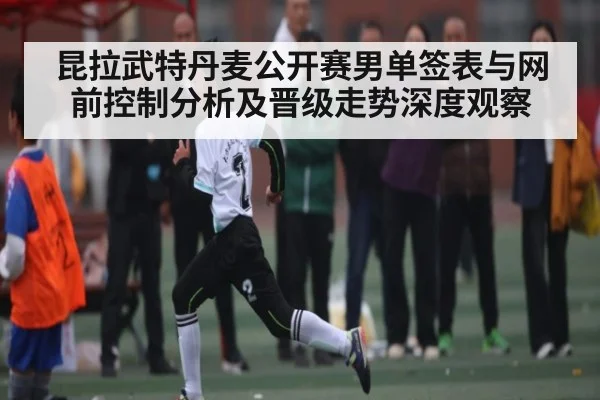 昆拉武特丹麦公开赛男单签表与网前控制分析及晋级走势深度观察
